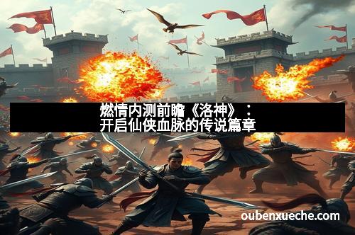 燃情内测前瞻《洛神》：开启仙侠血脉的传说篇章